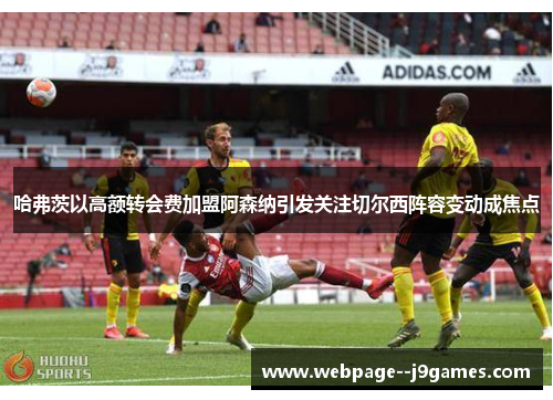 哈弗茨以高额转会费加盟阿森纳引发关注切尔西阵容变动成焦点